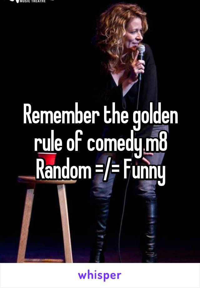 Remember the golden rule of comedy m8 Random =/= Funny