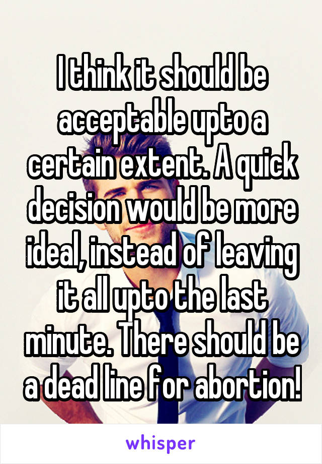 I think it should be acceptable upto a certain extent. A quick decision would be more ideal, instead of leaving it all upto the last minute. There should be a dead line for abortion!