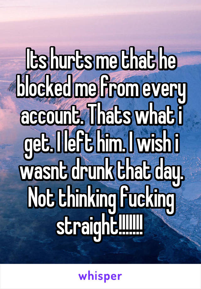 Its hurts me that he blocked me from every account. Thats what i get. I left him. I wish i wasnt drunk that day. Not thinking fucking straight!!!!!!! 