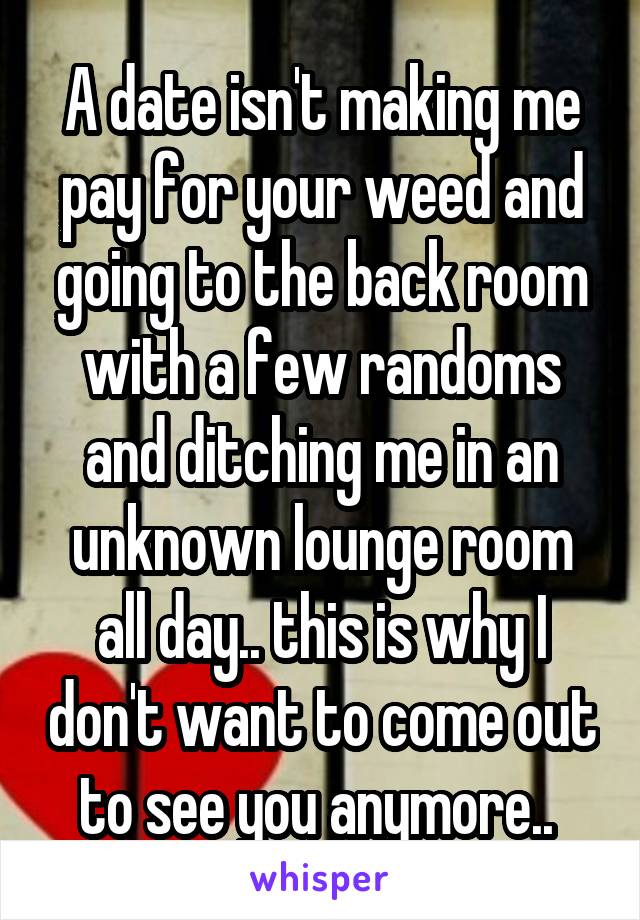 A date isn't making me pay for your weed and going to the back room with a few randoms and ditching me in an unknown lounge room all day.. this is why I don't want to come out to see you anymore.. 
