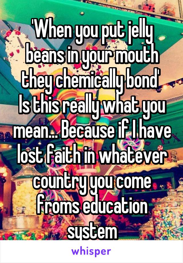 'When you put jelly beans in your mouth they chemically bond' 
Is this really what you mean... Because if I have lost faith in whatever country you come froms education system