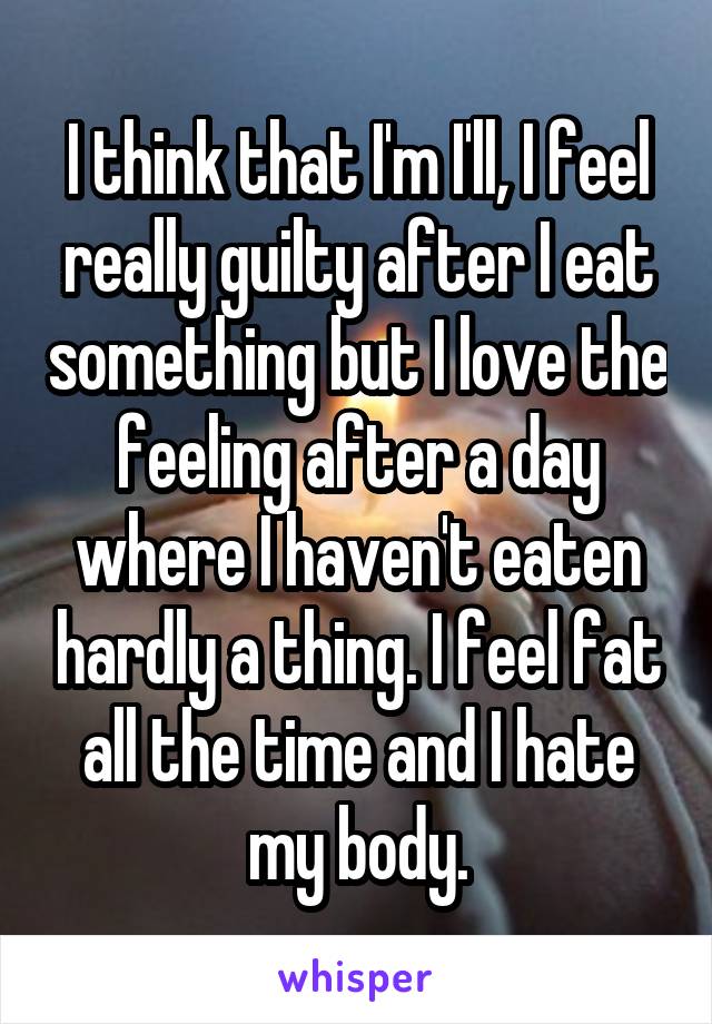 I think that I'm I'll, I feel really guilty after I eat something but I love the feeling after a day where I haven't eaten hardly a thing. I feel fat all the time and I hate my body.