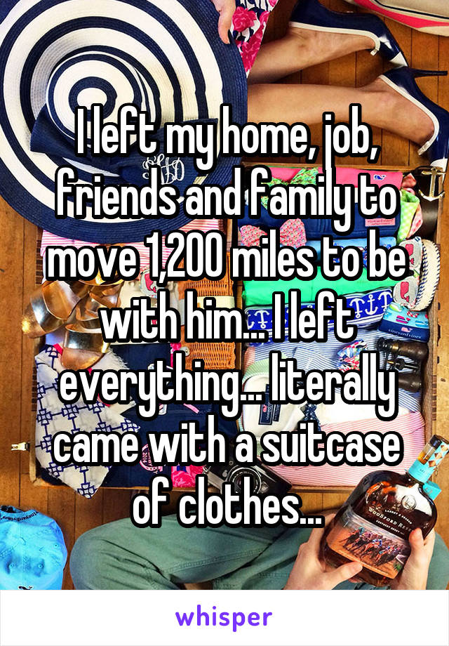 I left my home, job, friends and family to move 1,200 miles to be with him... I left everything... literally came with a suitcase of clothes...