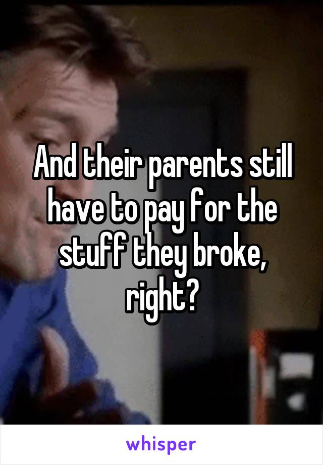 And their parents still have to pay for the stuff they broke, right?