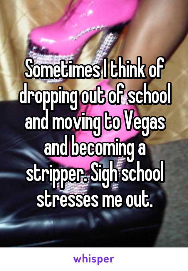 Sometimes I think of dropping out of school and moving to Vegas and becoming a stripper. Sigh school stresses me out.