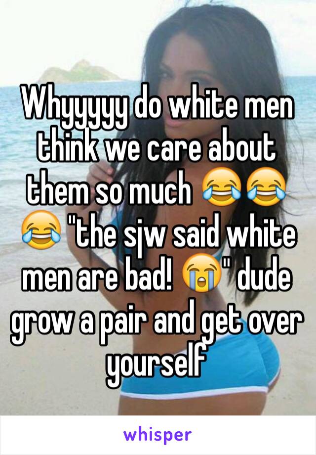 Whyyyyy do white men think we care about them so much 😂😂😂 "the sjw said white men are bad! 😭" dude grow a pair and get over yourself 