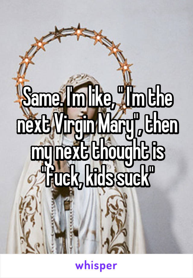 Same. I'm like, " I'm the next Virgin Mary", then my next thought is "fuck, kids suck"