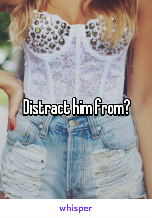 Distract him from?