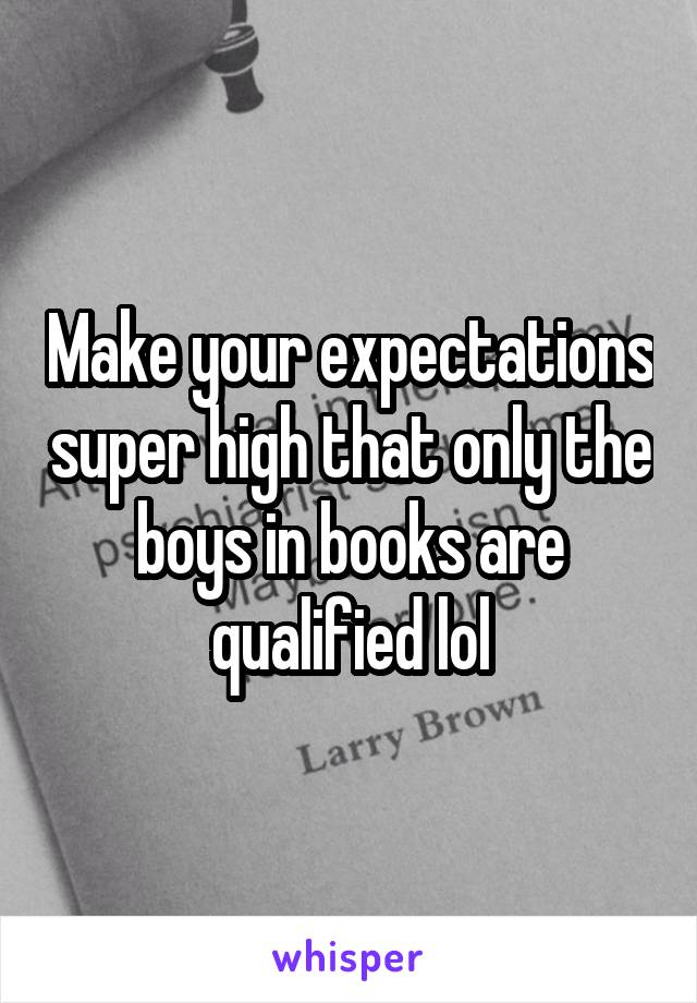 Make your expectations super high that only the boys in books are qualified lol