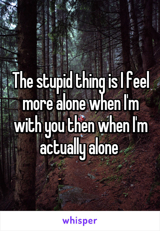 The stupid thing is I feel more alone when I'm with you then when I'm actually alone 