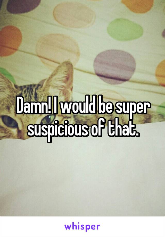Damn! I would be super suspicious of that.