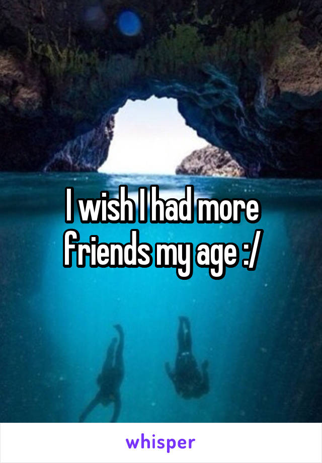 I wish I had more friends my age :/