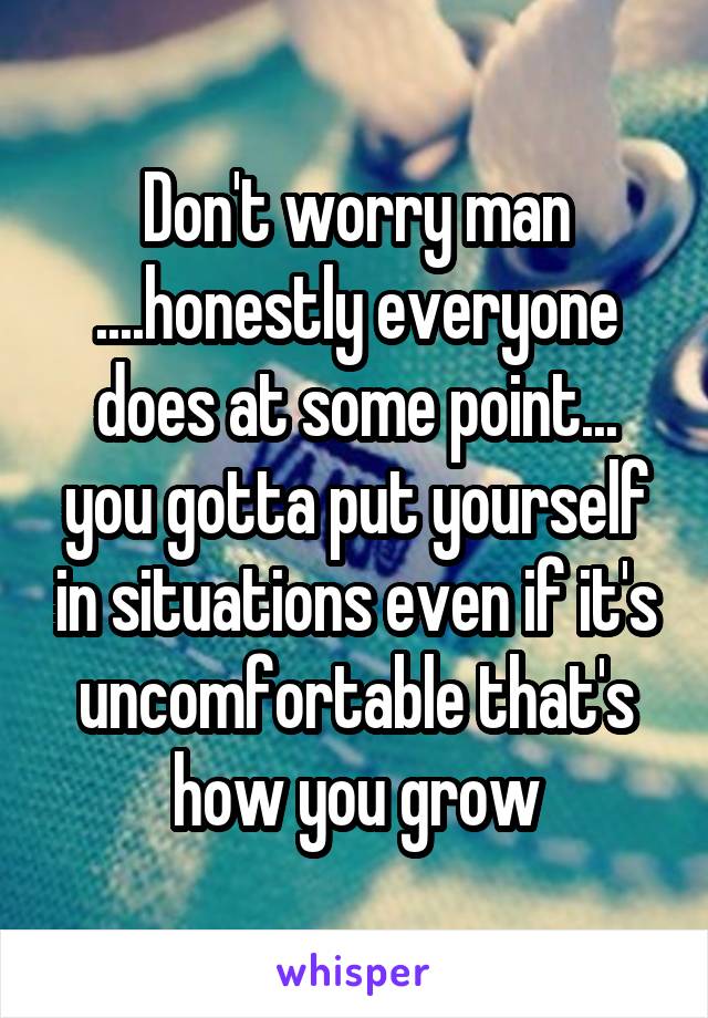 Don't worry man ....honestly everyone does at some point... you gotta put yourself in situations even if it's uncomfortable that's how you grow