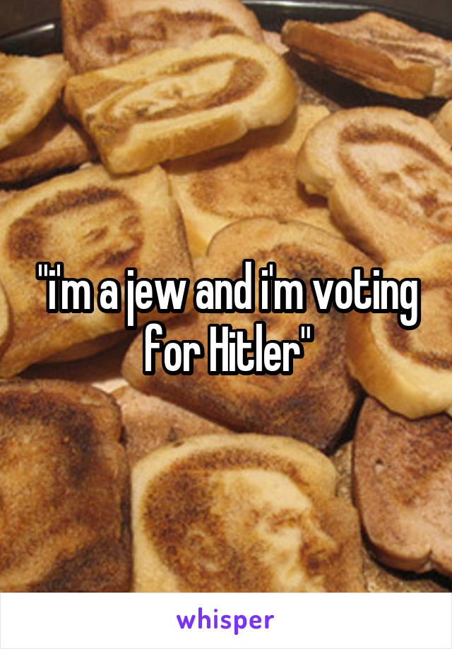 "i'm a jew and i'm voting for Hitler"