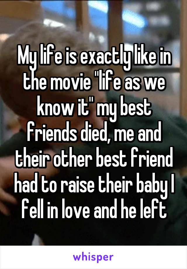 My life is exactly like in the movie "life as we know it" my best friends died, me and their other best friend had to raise their baby I fell in love and he left