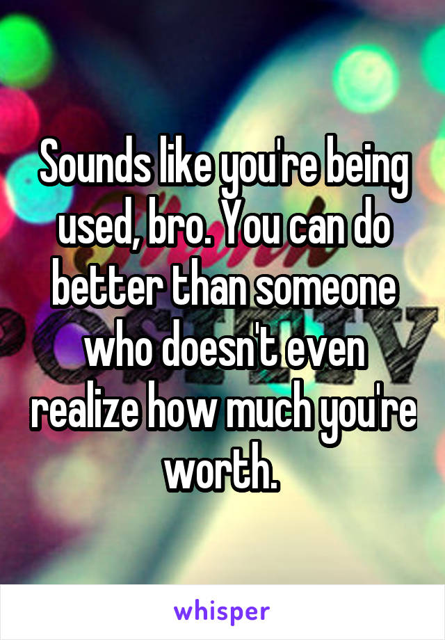 Sounds like you're being used, bro. You can do better than someone who doesn't even realize how much you're worth. 