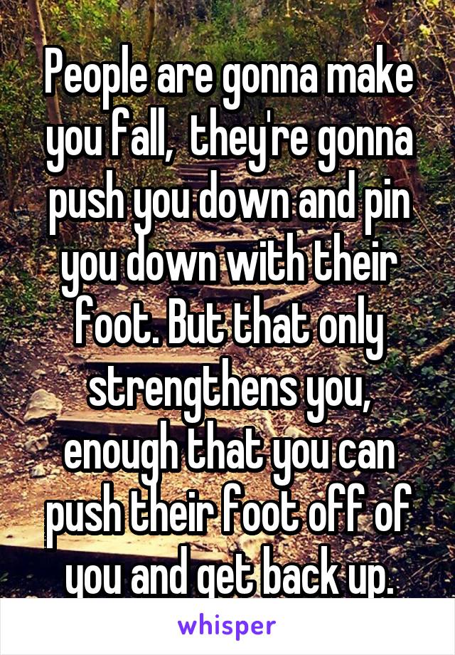 People are gonna make you fall,  they're gonna push you down and pin you down with their foot. But that only strengthens you, enough that you can push their foot off of you and get back up.