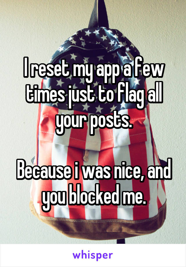 I reset my app a few times just to flag all your posts.

Because i was nice, and you blocked me.