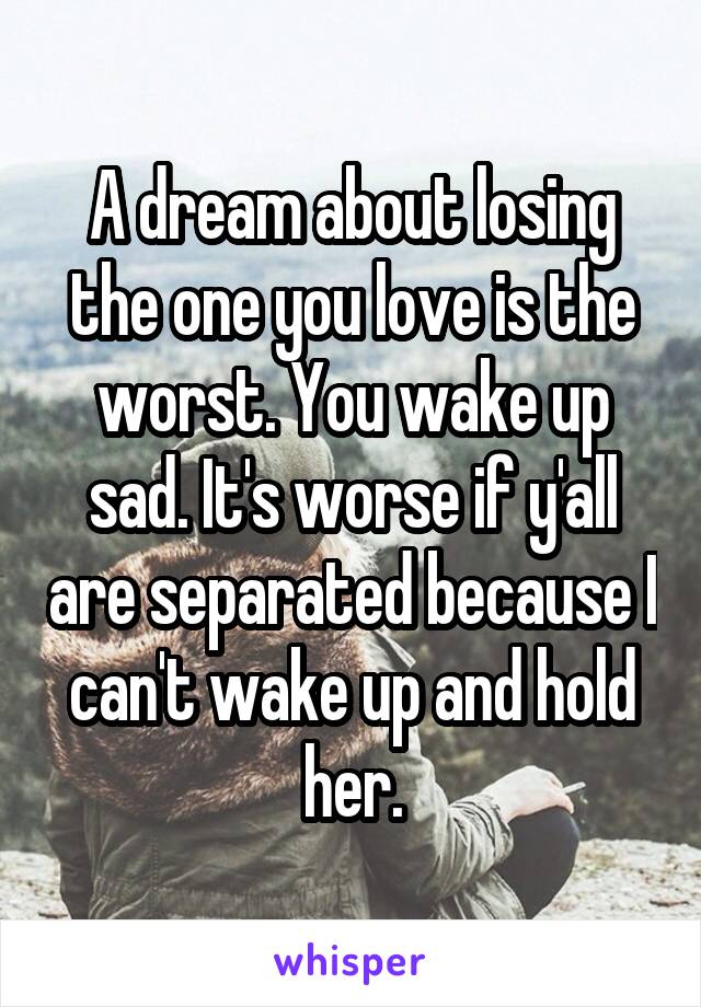 A dream about losing the one you love is the worst. You wake up sad. It's worse if y'all are separated because I can't wake up and hold her.