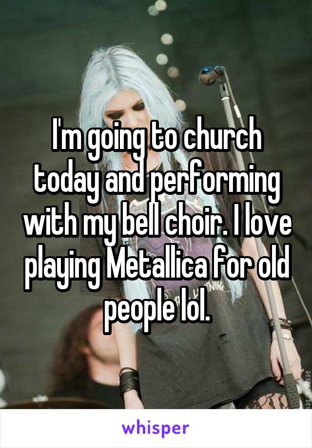 I'm going to church today and performing with my bell choir. I love playing Metallica for old people lol.