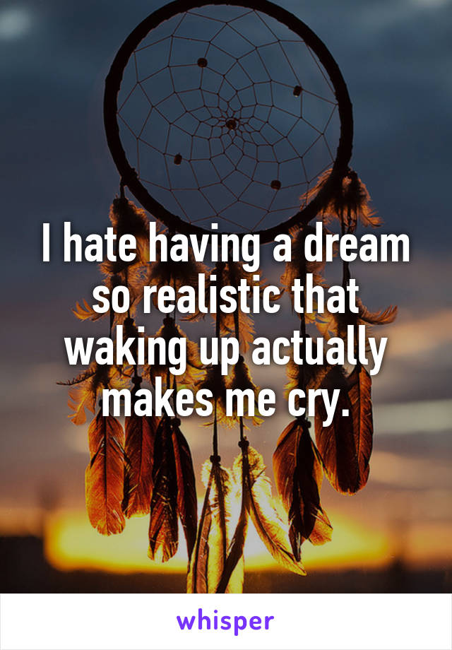 I hate having a dream so realistic that waking up actually makes me cry.