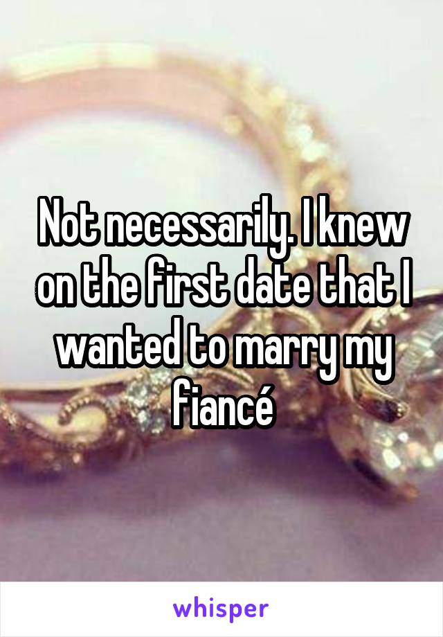 Not necessarily. I knew on the first date that I wanted to marry my fiancé