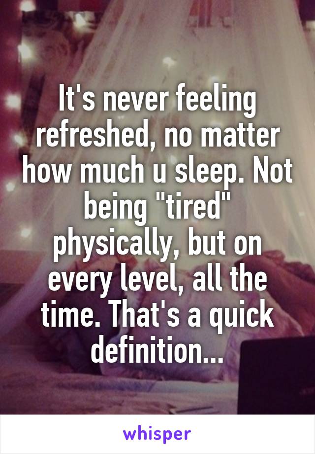 It's never feeling refreshed, no matter how much u sleep. Not being "tired" physically, but on every level, all the time. That's a quick definition...