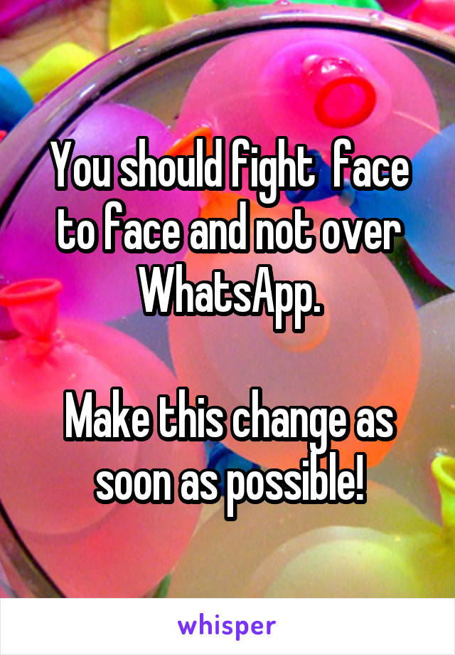 You should fight  face to face and not over WhatsApp.

Make this change as soon as possible!