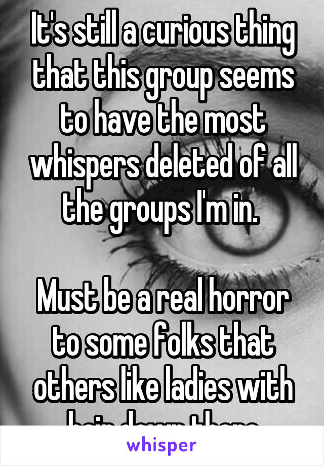 It's still a curious thing that this group seems to have the most whispers deleted of all the groups I'm in. 

Must be a real horror to some folks that others like ladies with hair down there