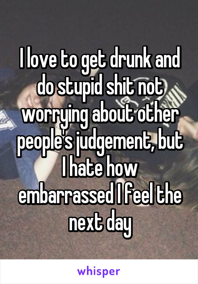 I love to get drunk and do stupid shit not worrying about other people's judgement, but I hate how embarrassed I feel the next day