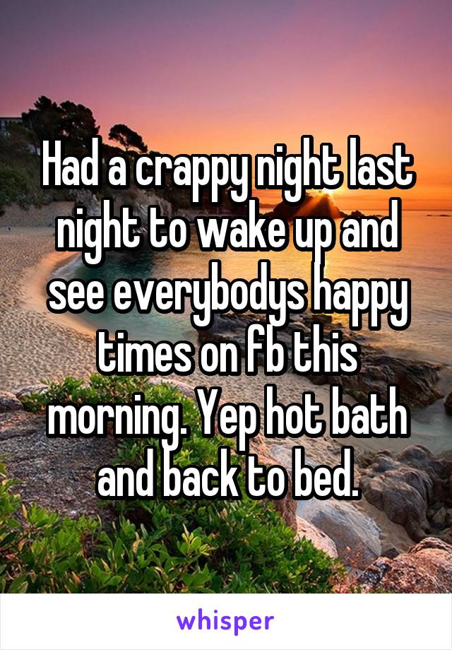 Had a crappy night last night to wake up and see everybodys happy times on fb this morning. Yep hot bath and back to bed.
