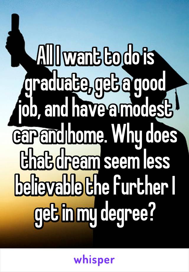 All I want to do is graduate, get a good job, and have a modest car and home. Why does that dream seem less believable the further I get in my degree?