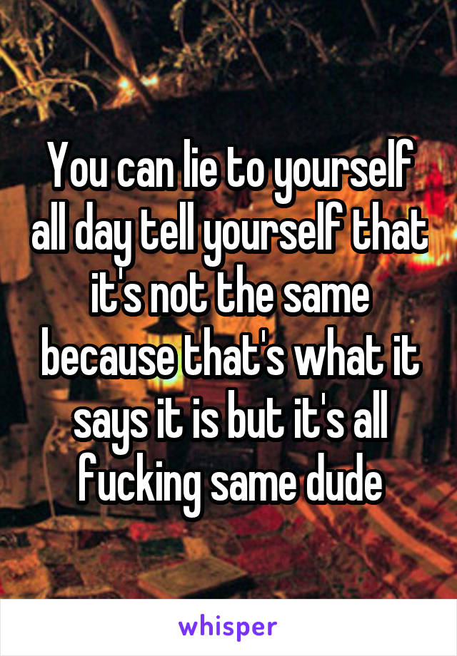You can lie to yourself all day tell yourself that it's not the same because that's what it says it is but it's all fucking same dude