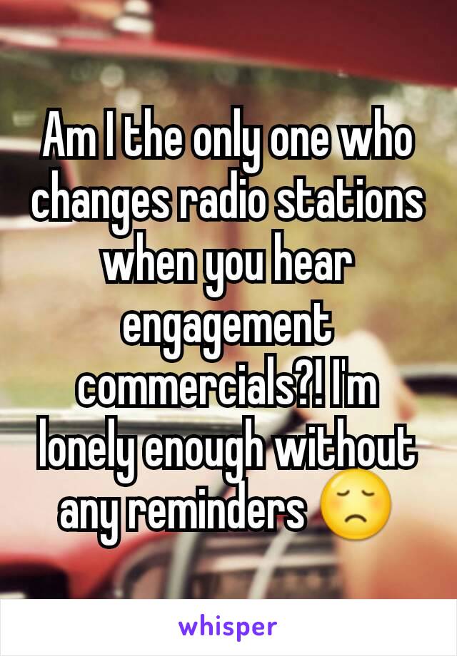 Am I the only one who changes radio stations when you hear engagement commercials?! I'm lonely enough without any reminders 😞