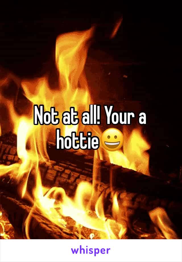 Not at all! Your a hottie😀
