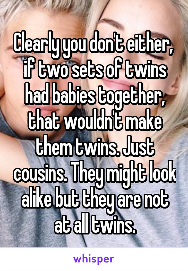 Clearly you don't either,  if two sets of twins had babies together, that wouldn't make them twins. Just cousins. They might look alike but they are not at all twins.