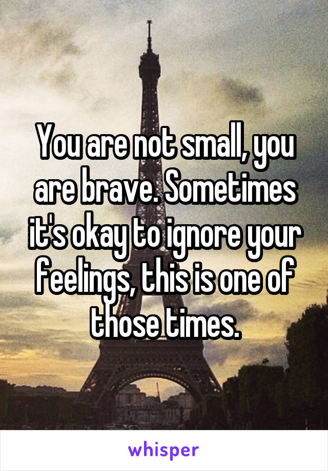 You are not small, you are brave. Sometimes it's okay to ignore your feelings, this is one of those times.