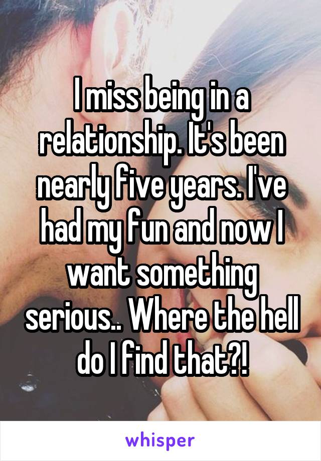 I miss being in a relationship. It's been nearly five years. I've had my fun and now I want something serious.. Where the hell do I find that?!