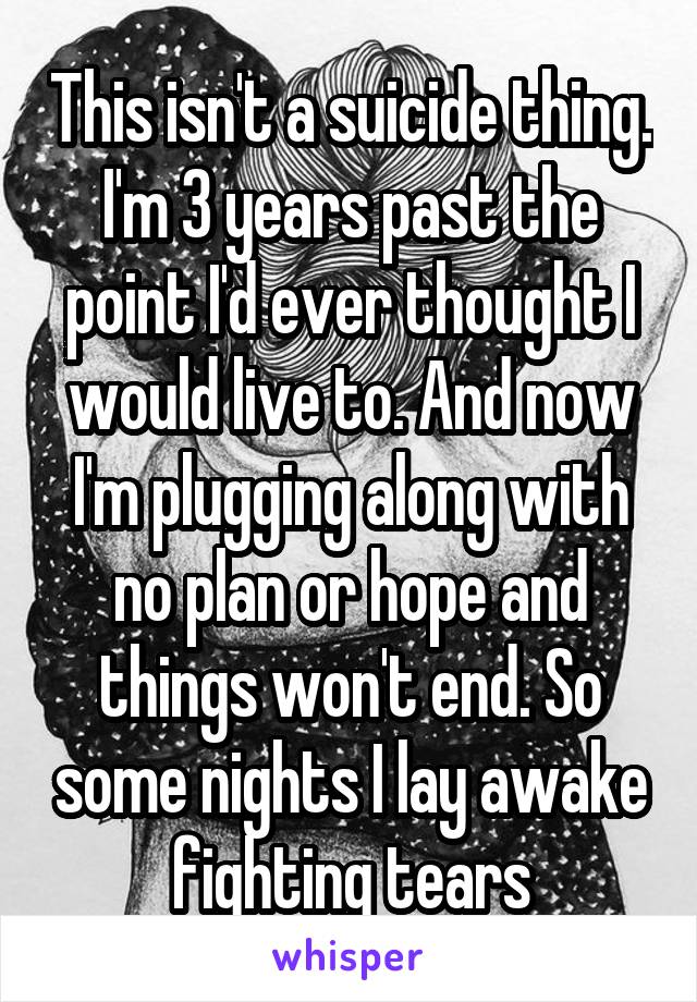 This isn't a suicide thing. I'm 3 years past the point I'd ever thought I would live to. And now I'm plugging along with no plan or hope and things won't end. So some nights I lay awake fighting tears