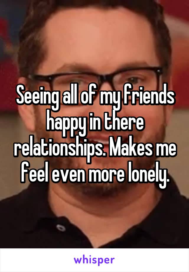 Seeing all of my friends happy in there relationships. Makes me feel even more lonely.
