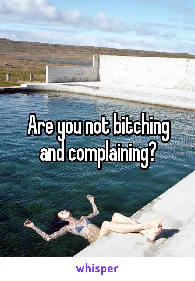 Are you not bitching and complaining?