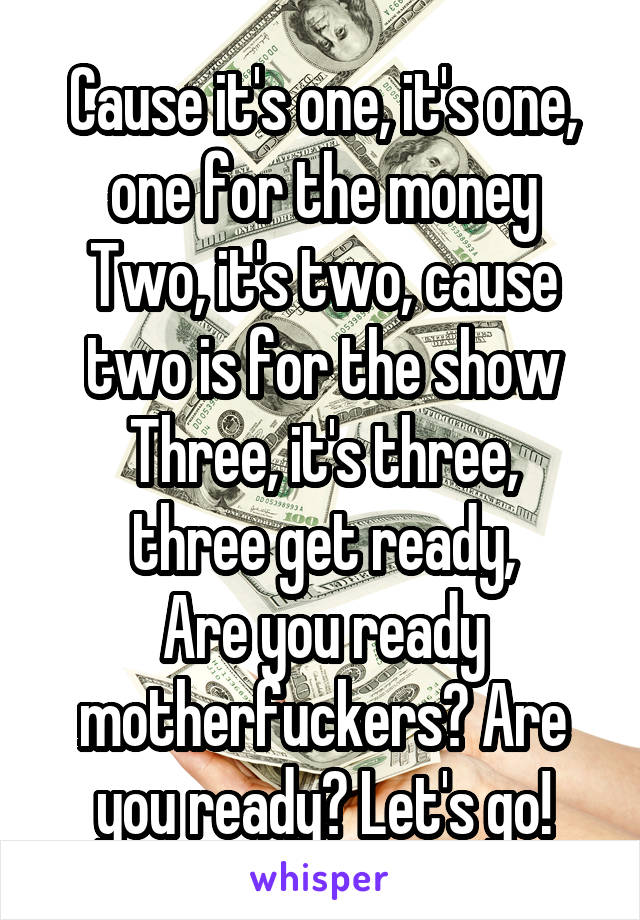 Cause it's one, it's one, one for the money
Two, it's two, cause two is for the show
Three, it's three, three get ready,
Are you ready motherfuckers? Are you ready? Let's go!
