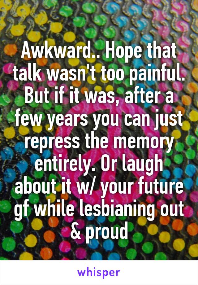 Awkward.. Hope that talk wasn't too painful. But if it was, after a few years you can just repress the memory entirely. Or laugh about it w/ your future gf while lesbianing out & proud