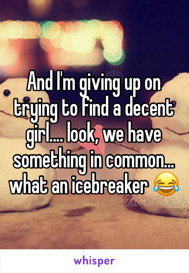 And I'm giving up on trying to find a decent girl.... look, we have something in common... what an icebreaker 😂