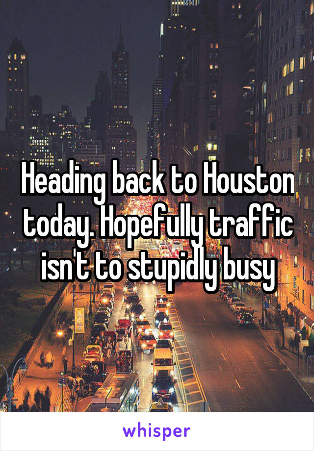 Heading back to Houston today. Hopefully traffic isn't to stupidly busy