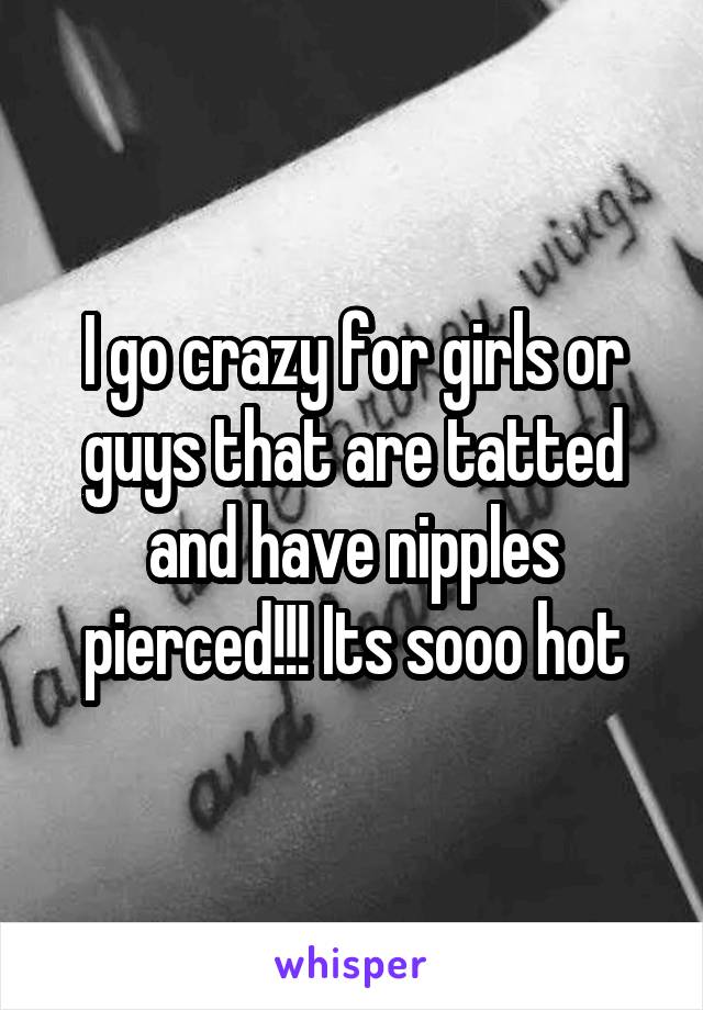 I go crazy for girls or guys that are tatted and have nipples pierced!!! Its sooo hot