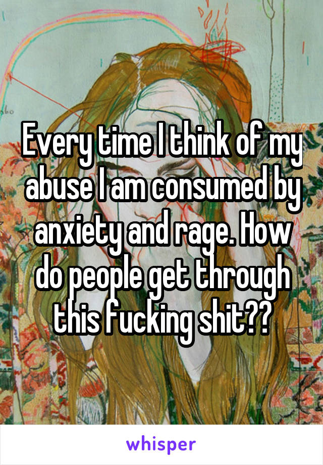 Every time I think of my abuse I am consumed by anxiety and rage. How do people get through this fucking shit??