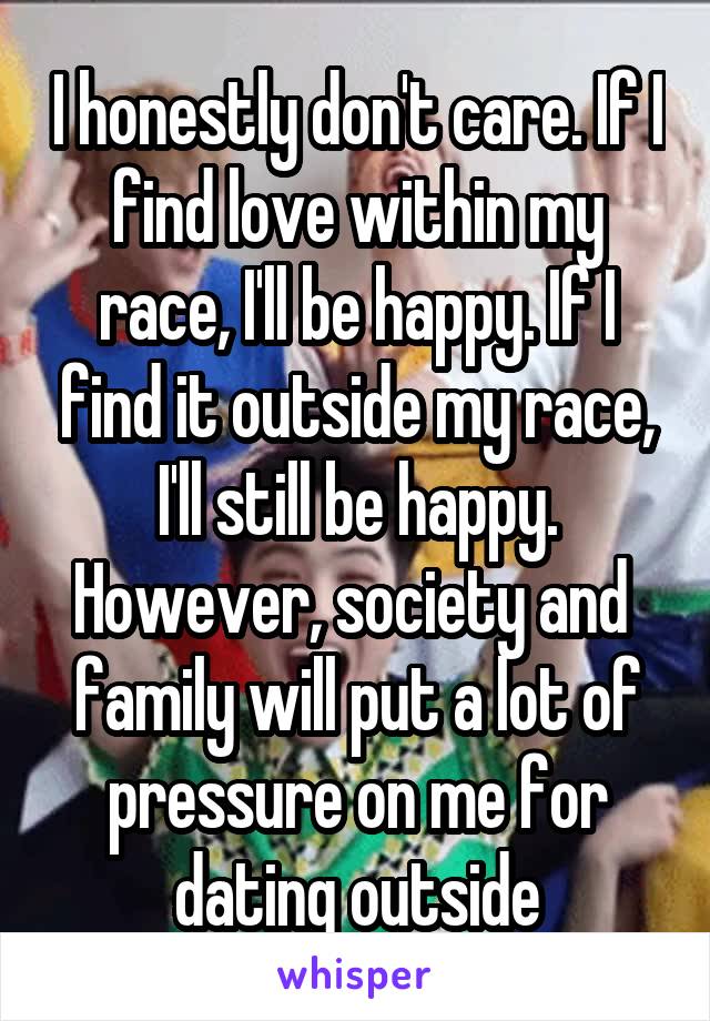 I honestly don't care. If I find love within my race, I'll be happy. If I find it outside my race, I'll still be happy. However, society and  family will put a lot of pressure on me for dating outside