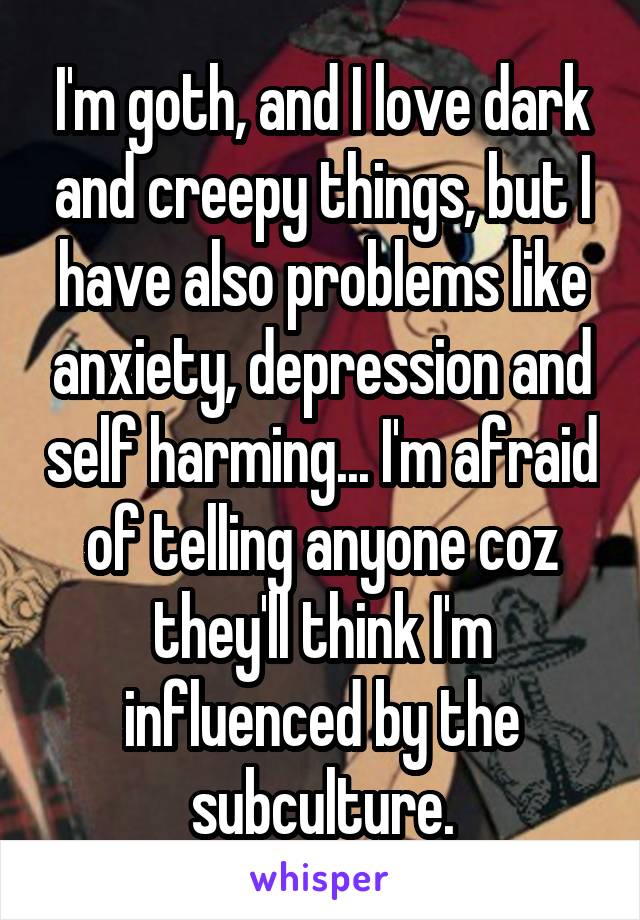 I'm goth, and I love dark and creepy things, but I have also problems like anxiety, depression and self harming... I'm afraid of telling anyone coz they'll think I'm influenced by the subculture.