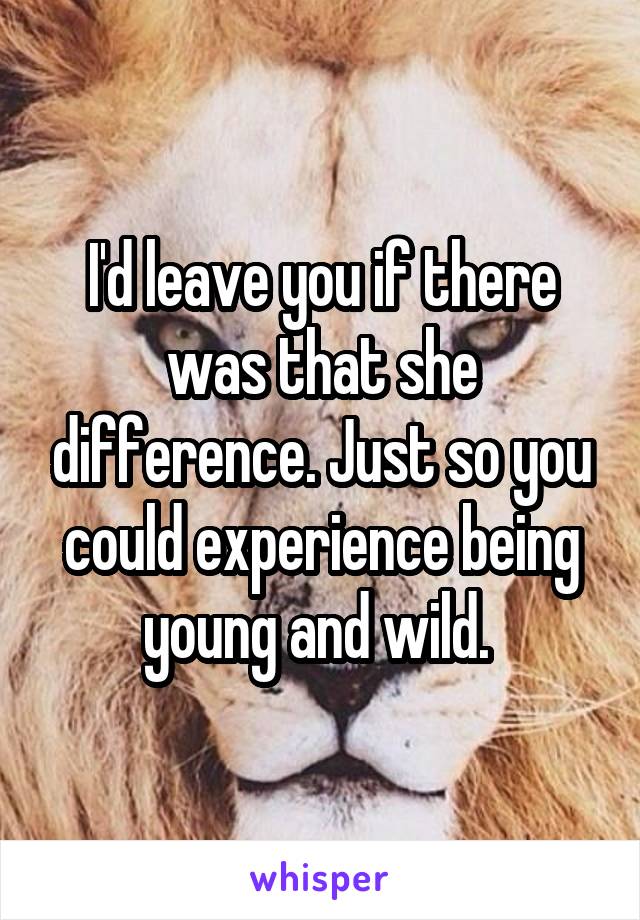 I'd leave you if there was that she difference. Just so you could experience being young and wild. 